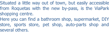 Situated a little way out of town, but easily accessible from Roquetas with the new by-pass, is the ViaPark shopping centre. Here you can find a bathroom shop, supermarket, DIY store, sports store, pet shop, auto-parts shop and several others.