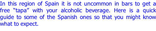 In this region of Spain it is not uncommon in bars to get a free “tapa” with your alcoholic beverage. Here is a quick guide to some of the Spanish ones so that you might know what to expect.
